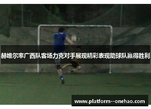 赫维尔率广西队客场力克对手展现精彩表现助球队赢得胜利