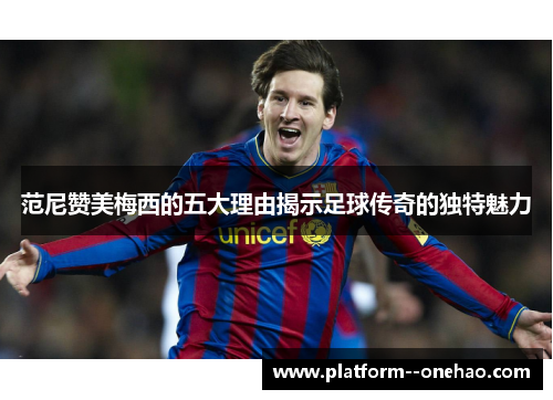 范尼赞美梅西的五大理由揭示足球传奇的独特魅力