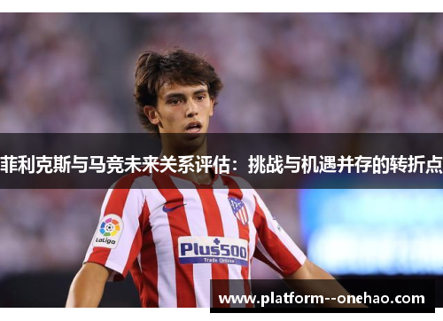 菲利克斯与马竞未来关系评估:挑战与机遇并存的转折点 菲利克斯与马竞未来关系评估:挑战与机遇并存的转折点