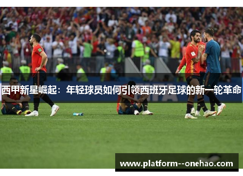 西甲新星崛起：年轻球员如何引领西班牙足球的新一轮革命
