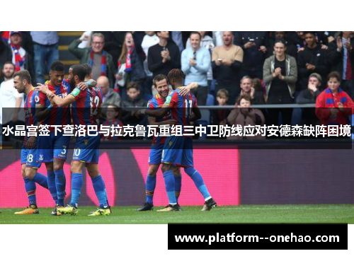 水晶宫签下查洛巴与拉克鲁瓦重组三中卫防线应对安德森缺阵困境
