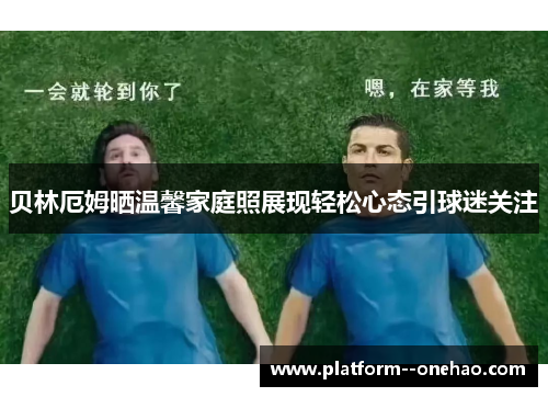 贝林厄姆晒温馨家庭照展现轻松心态引球迷关注