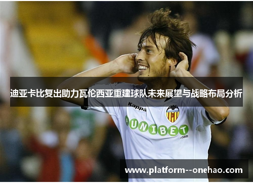 迪亚卡比复出助力瓦伦西亚重建球队未来展望与战略布局分析