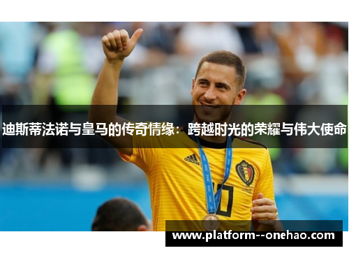 迪斯蒂法诺与皇马的传奇情缘：跨越时光的荣耀与伟大使命