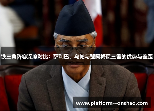 铁三角阵容深度对比：萨利巴、乌帕与楚阿梅尼三者的优势与差距