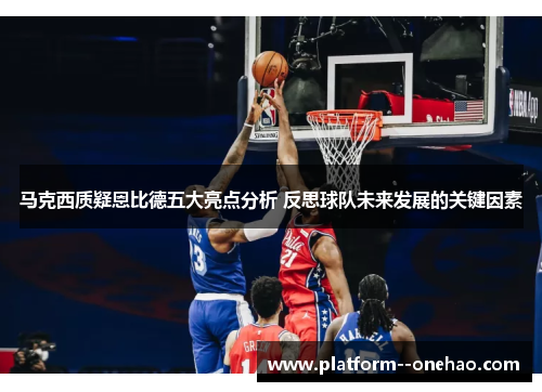 马克西质疑恩比德五大亮点分析 反思球队未来发展的关键因素